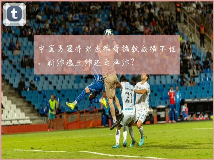 中国男篮乔尔杰维奇执教成绩不佳,新帅选土帅还是洋帅?