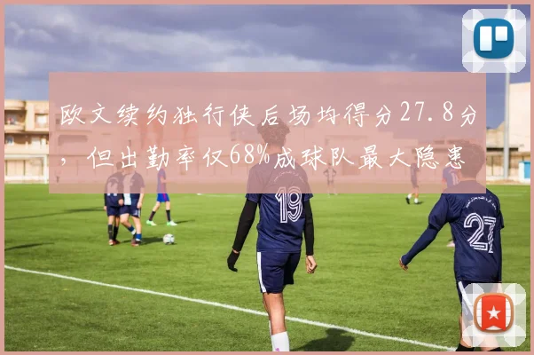 欧文续约独行侠后场均得分27.8分,但出勤率仅68%成球队最大隐患