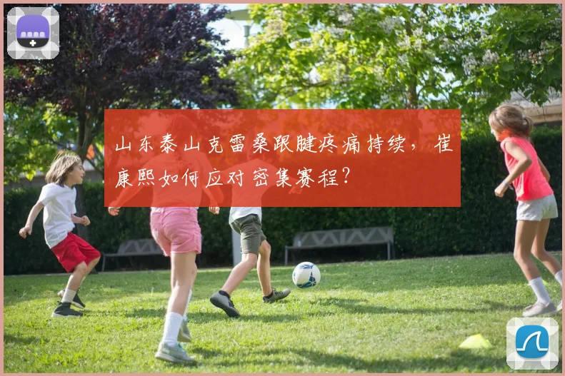 山东泰山克雷桑跟腱疼痛持续,崔康熙如何应对密集赛程?