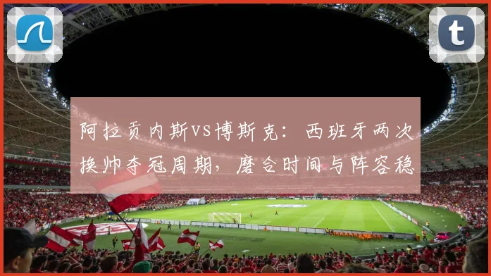 阿拉贡内斯vs博斯克：西班牙两次换帅夺冠周期，磨合时间与阵容稳定性