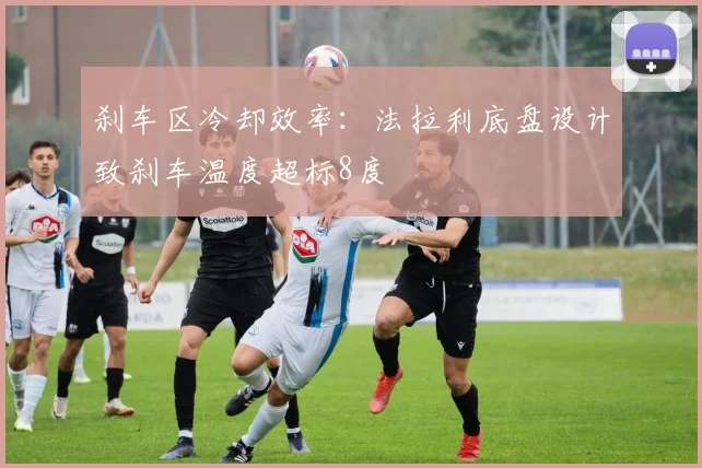 刹车区冷却效率:法拉利底盘设计致刹车温度超标8度