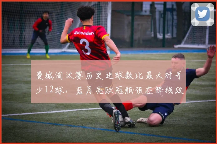 曼城淘汰赛历史进球数比最大对手少12球,蓝月亮欧冠瓶颈在锋线效率
