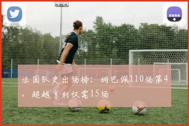 法国队史出场榜:姆巴佩110场第4,超越亨利仅需15场